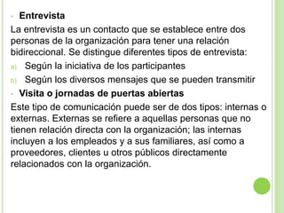 • Entrevista
La entrevista es un contacto que se establece entre dos
personas de la organización para tener una relación
bidireccional. Se distingue diferentes tipos de entrevista:
a) Según la iniciativa de los participantes
b) Según los diversos mensajes que se pueden transmitir
• Visita o jornadas de puertas abiertas
Este tipo de comunicación puede ser de dos tipos: internas o
externas. Externas se refiere a aquellas personas que no
tienen relación directa con la organización; las internas
incluyen a los empleados y a sus familiares, así como a
proveedores, clientes u otros públicos directamente
relacionados con la organización.
 