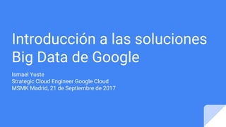 Introducción a las soluciones
Big Data de Google
Ismael Yuste
Strategic Cloud Engineer Google Cloud
MSMK Madrid, 21 de Septiembre de 2017
 
