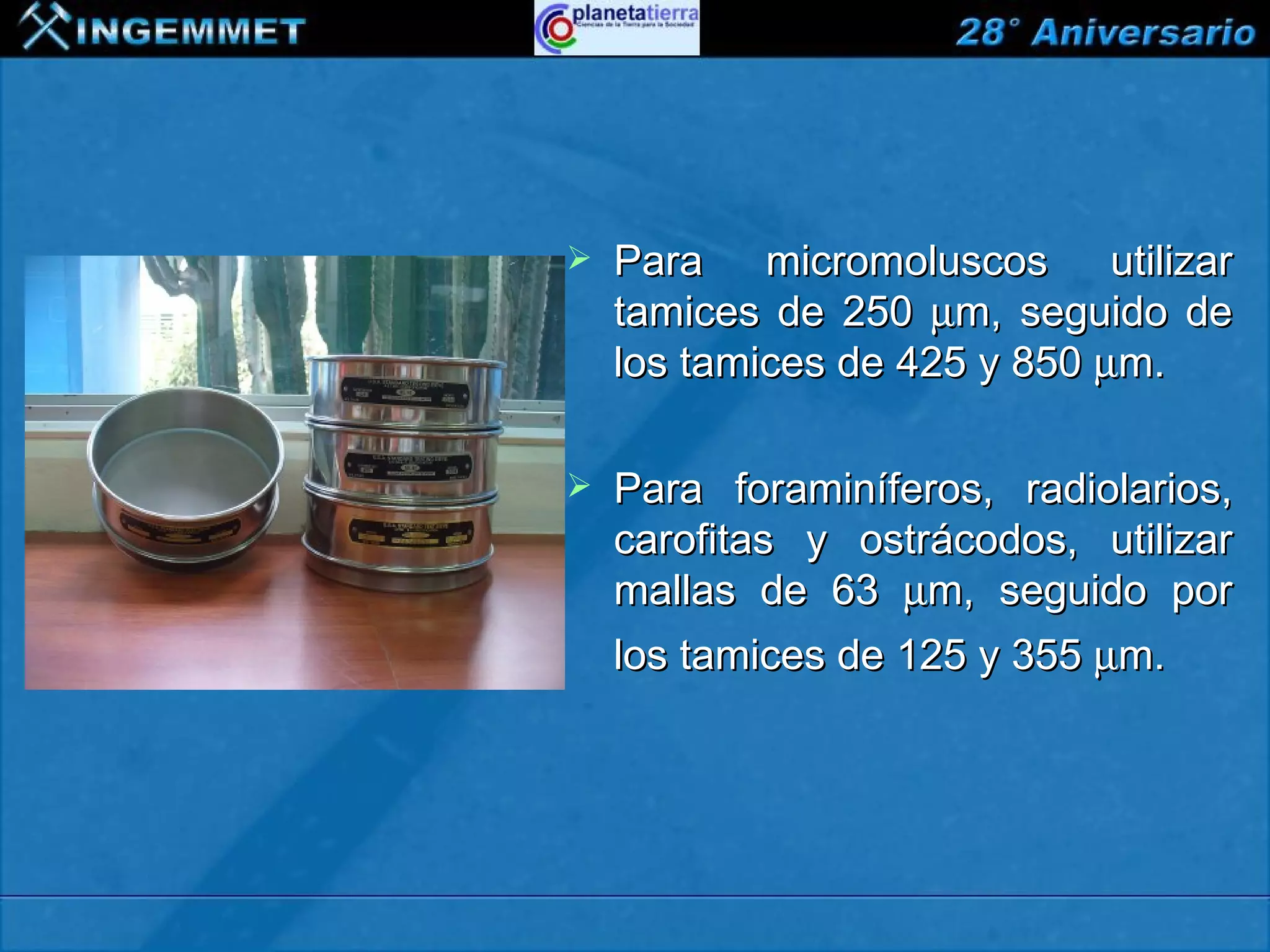    Para micromoluscos utilizar
                                tamices de 250 µm, seguido de
                                los tamices de 425 y 850 µm.

                               Para foraminíferos, radiolarios,
                                carofitas y ostrácodos, utilizar
                                mallas de 63 µm, seguido por
                                los tamices de 125 y 355 µm.




XIII CONGRESO PERUANO DE GEOLOGÍA
 