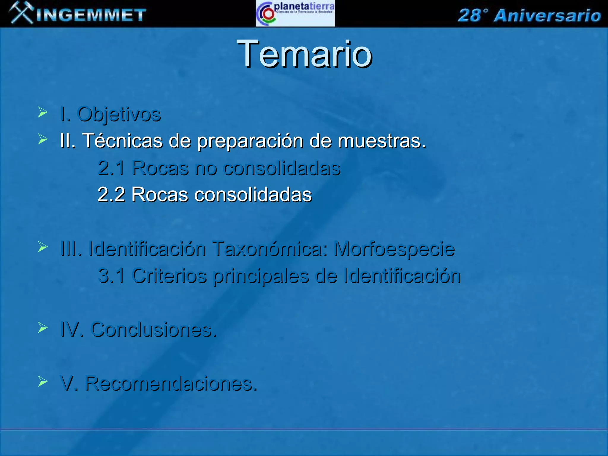 Temario
   I. Objetivos
   II. Técnicas de preparación de muestras.
         2.1 Rocas no consolidadas
         2.2 Rocas consolidadas

   III. Identificación Taxonómica: Morfoespecie
          3.1 Criterios principales de Identificación

   IV. Conclusiones.

   V. Recomendaciones.

XIII CONGRESO PERUANO DE GEOLOGÍA
 