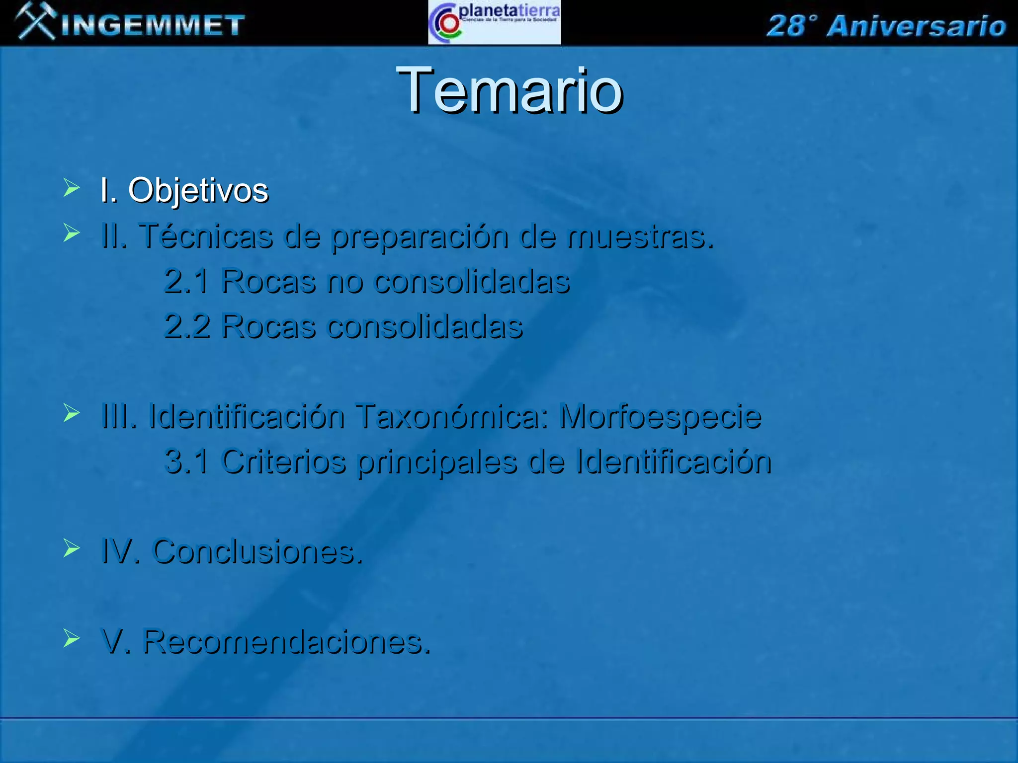 Temario
   I. Objetivos
   II. Técnicas de preparación de muestras.
         2.1 Rocas no consolidadas
         2.2 Rocas consolidadas

   III. Identificación Taxonómica: Morfoespecie
          3.1 Criterios principales de Identificación

   IV. Conclusiones.

   V. Recomendaciones.

XIII CONGRESO PERUANO DE GEOLOGÍA
 