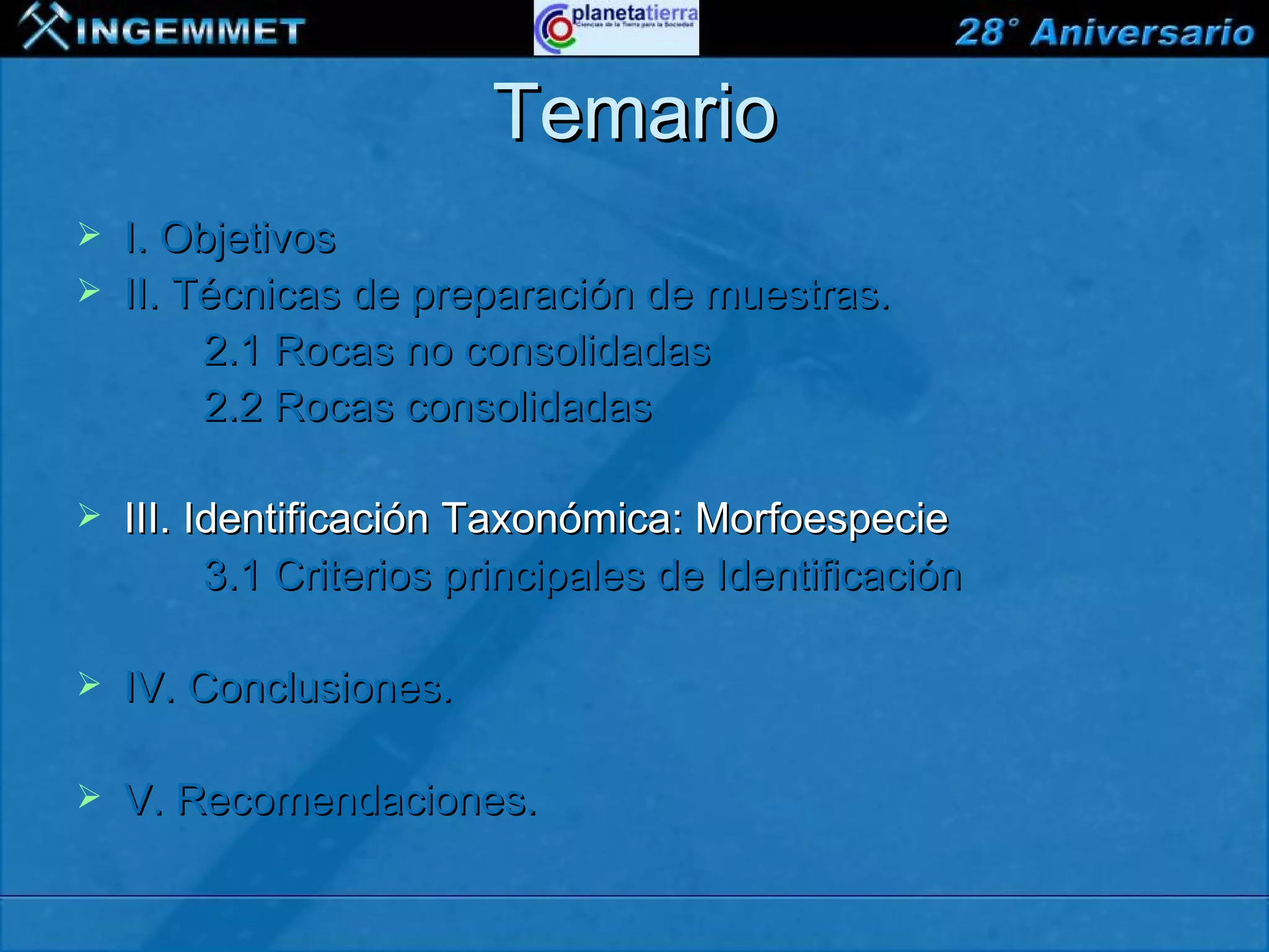Temario
   I. Objetivos
   II. Técnicas de preparación de muestras.
         2.1 Rocas no consolidadas
         2.2 Rocas consolidadas

   III. Identificación Taxonómica: Morfoespecie
          3.1 Criterios principales de Identificación

   IV. Conclusiones.

   V. Recomendaciones.

XIII CONGRESO PERUANO DE GEOLOGÍA
 