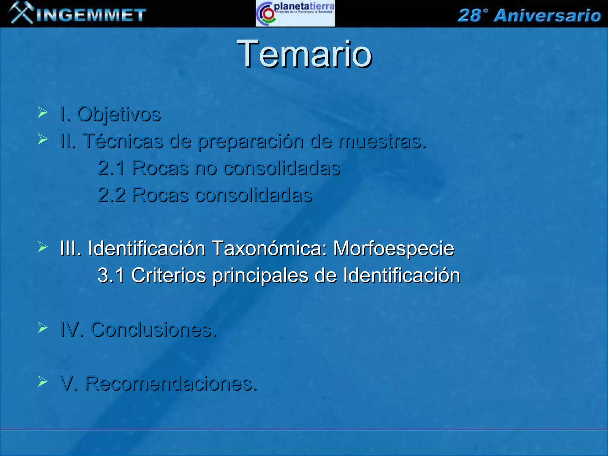 Temario
   I. Objetivos
   II. Técnicas de preparación de muestras.
         2.1 Rocas no consolidadas
         2.2 Rocas consolidadas

   III. Identificación Taxonómica: Morfoespecie
          3.1 Criterios principales de Identificación

   IV. Conclusiones.

   V. Recomendaciones.

XIII CONGRESO PERUANO DE GEOLOGÍA
 