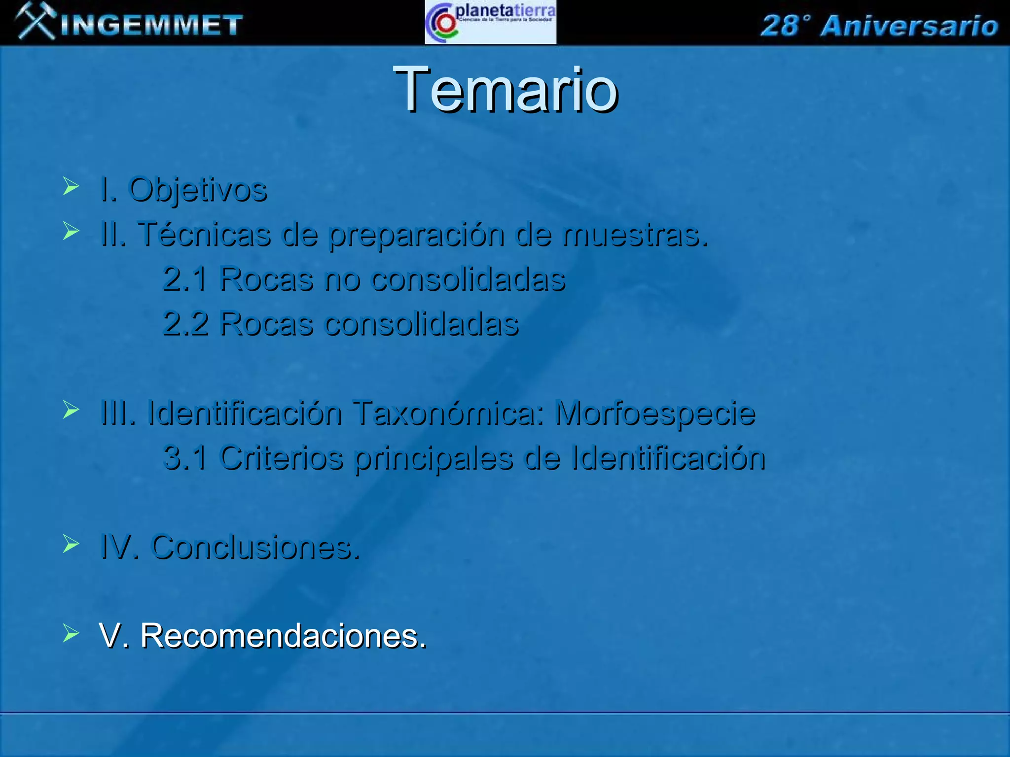 Temario
   I. Objetivos
   II. Técnicas de preparación de muestras.
         2.1 Rocas no consolidadas
         2.2 Rocas consolidadas

   III. Identificación Taxonómica: Morfoespecie
          3.1 Criterios principales de Identificación

   IV. Conclusiones.

   V. Recomendaciones.

XIII CONGRESO PERUANO DE GEOLOGÍA
 