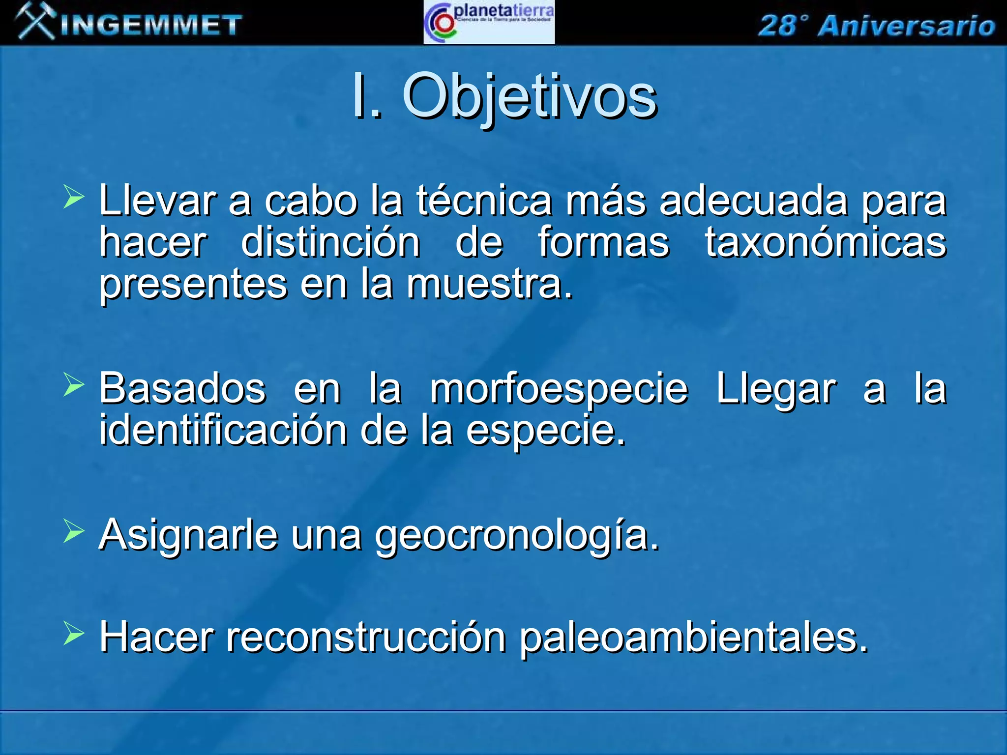 I. Objetivos
 Llevar a cabo la técnica más adecuada para
   hacer distinción de formas taxonómicas
   presentes en la muestra.

 Basados     en la morfoespecie Llegar a la
   identificación de la especie.

 Asignarle una geocronología.

 Hacer reconstrucción paleoambientales.

XIII CONGRESO PERUANO DE GEOLOGÍA
 
