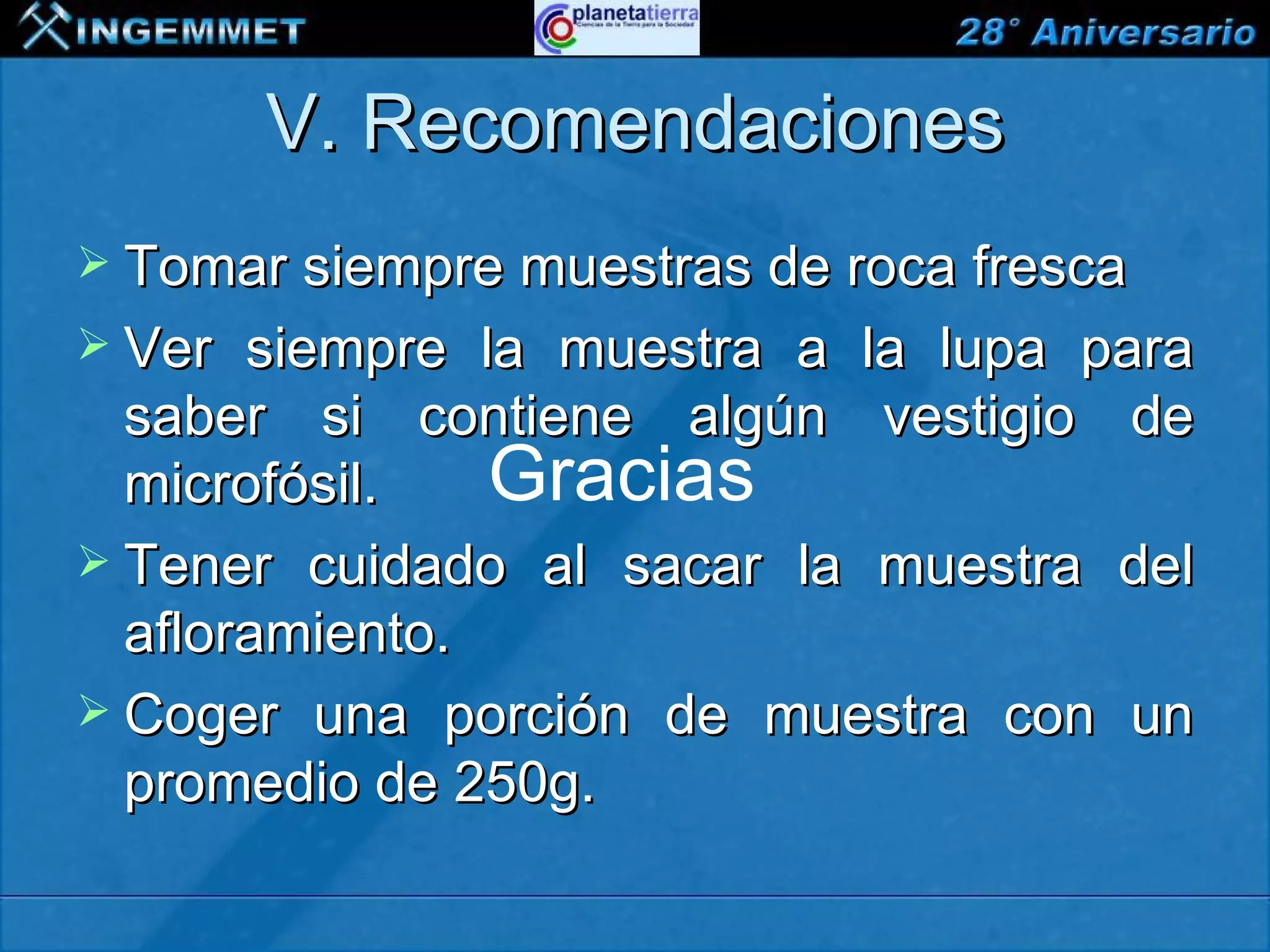 V. Recomendaciones
 Tomar siempre muestras de roca fresca
 Ver  siempre la muestra a la lupa para
  saber si contiene algún vestigio de
  microfósil.   Gracias
 Tener cuidado al sacar la muestra del
  afloramiento.
 Coger una porción de muestra con un
  promedio de 250g.

XIII CONGRESO PERUANO DE GEOLOGÍA
 