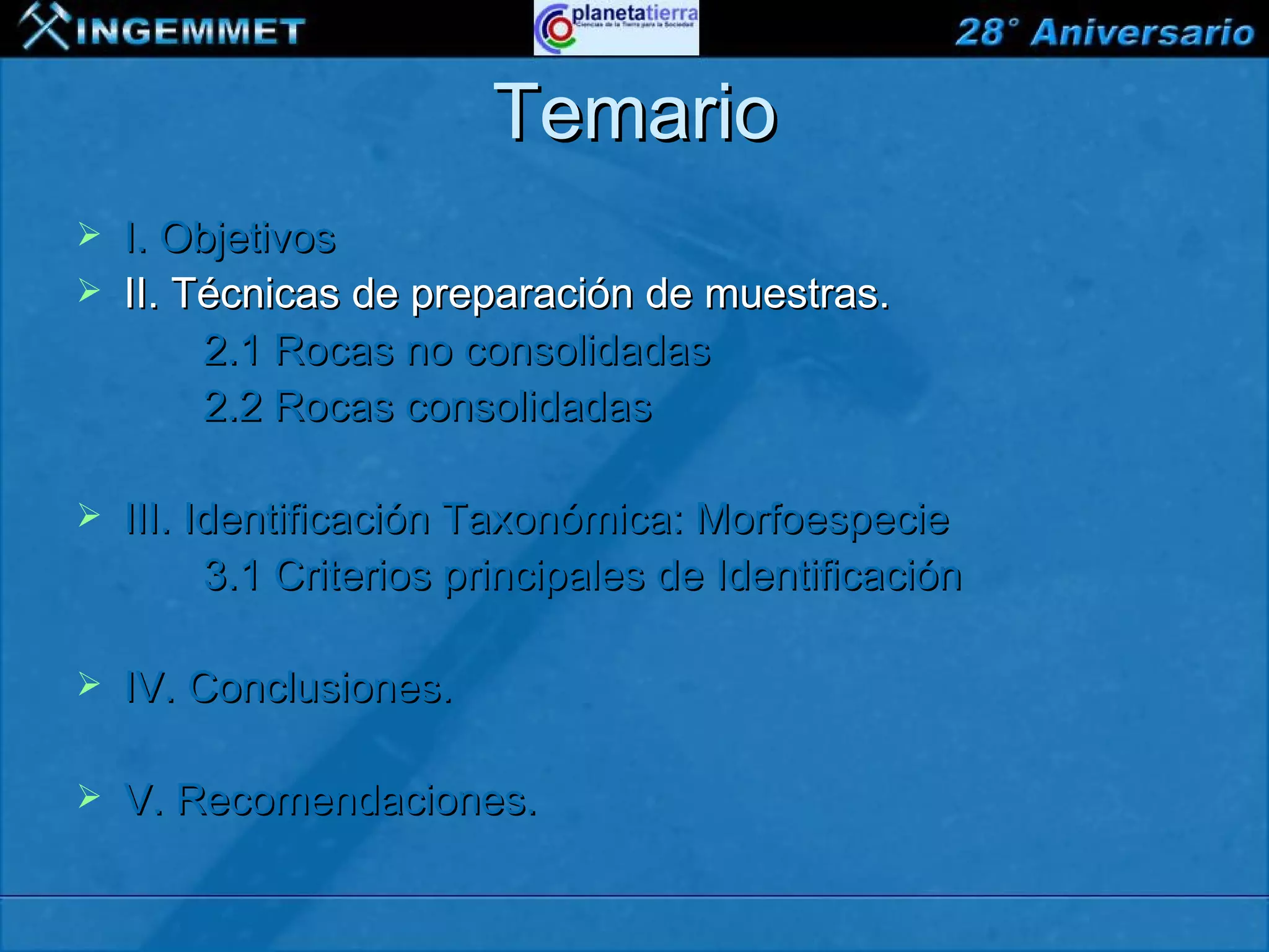 Temario
   I. Objetivos
   II. Técnicas de preparación de muestras.
         2.1 Rocas no consolidadas
         2.2 Rocas consolidadas

   III. Identificación Taxonómica: Morfoespecie
          3.1 Criterios principales de Identificación

   IV. Conclusiones.

   V. Recomendaciones.

XIII CONGRESO PERUANO DE GEOLOGÍA
 