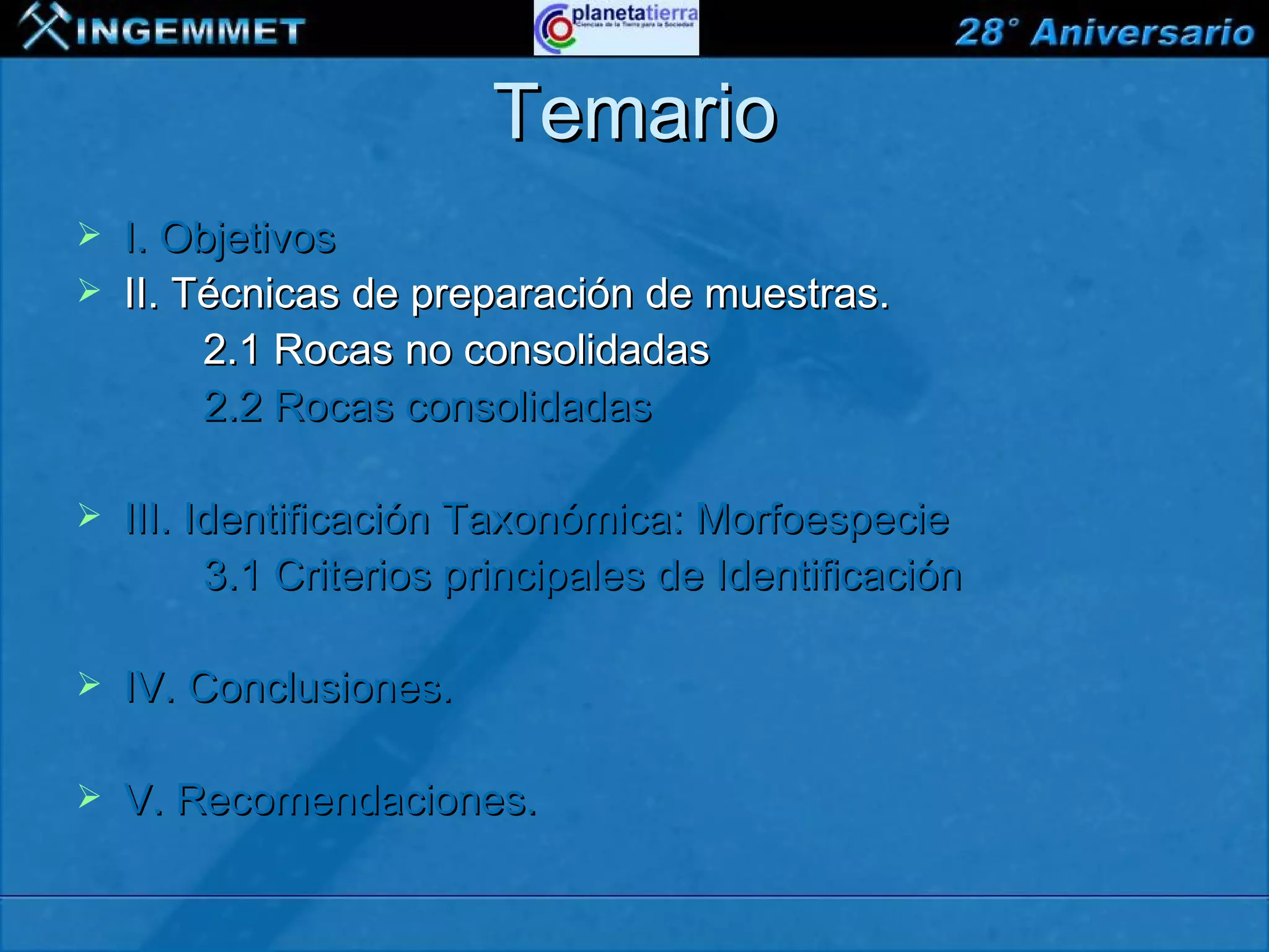 Temario
   I. Objetivos
   II. Técnicas de preparación de muestras.
         2.1 Rocas no consolidadas
         2.2 Rocas consolidadas

   III. Identificación Taxonómica: Morfoespecie
          3.1 Criterios principales de Identificación

   IV. Conclusiones.

   V. Recomendaciones.

XIII CONGRESO PERUANO DE GEOLOGÍA
 