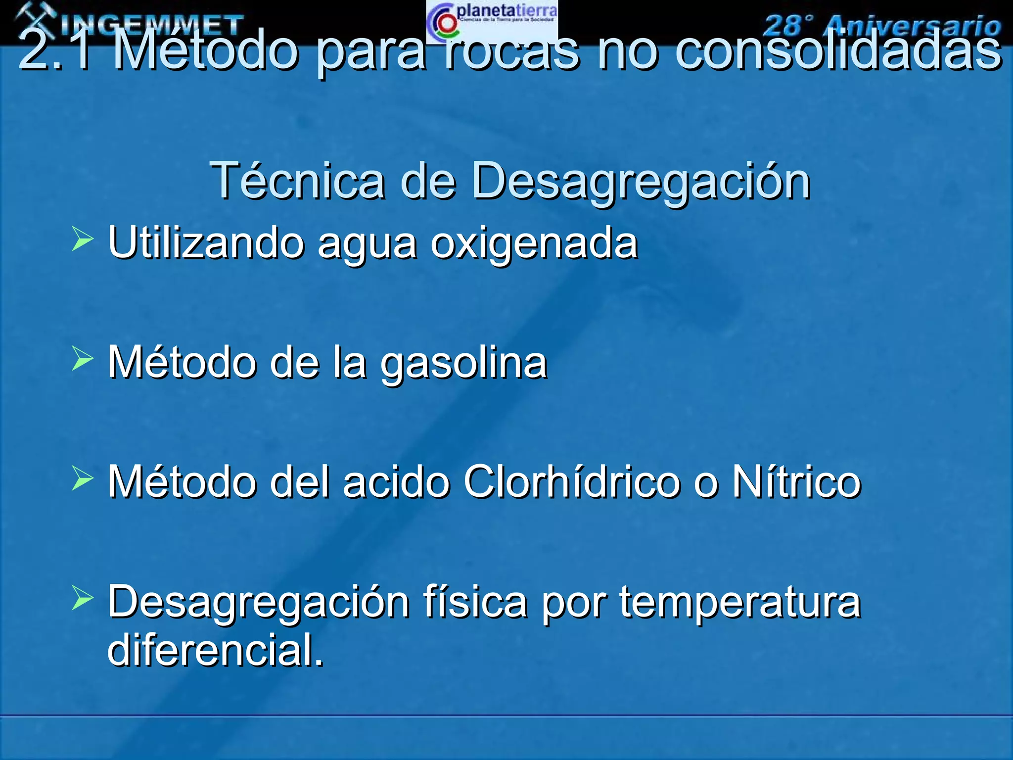 2.1 Método para rocas no consolidadas

            Técnica de Desagregación
   Utilizando agua oxigenada


   Método de la gasolina


   Método del acido Clorhídrico o Nítrico


   Desagregación física por temperatura
    diferencial.
 XIII CONGRESO PERUANO DE GEOLOGÍA
 