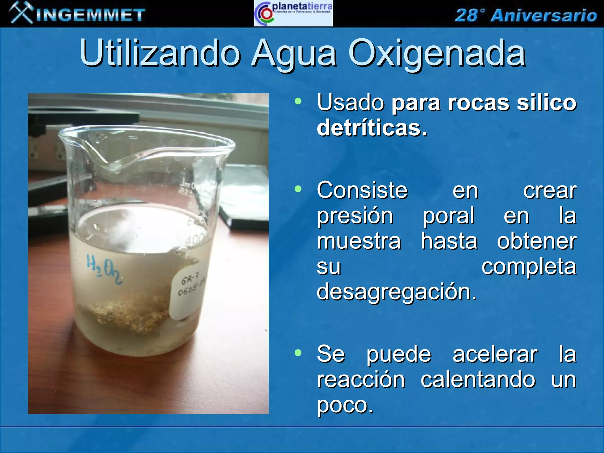 Utilizando Agua Oxigenada
                               •    Usado para rocas silico
                                    detríticas.

                               •    Consiste    en    crear
                                    presión poral en la
                                    muestra hasta obtener
                                    su             completa
                                    desagregación.

                               •    Se puede acelerar la
                                    reacción calentando un
                                    poco.
XIII CONGRESO PERUANO DE GEOLOGÍA
 
