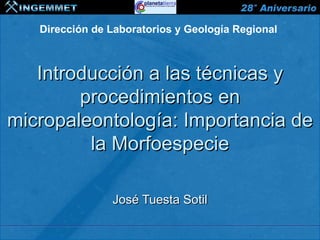 Dirección de Laboratorios y Geología Regional



   Introducción a las técnicas y
        procedimientos en
micropaleontología: Importancia de
         la Morfoespecie

                      José Tuesta Sotil

 XIII CONGRESO PERUANO DE GEOLOGÍA
 