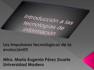 Introducción a las tecnologías de información Los impulsores tecnológicos de la evolución!!!! Mtra. María Eugenia Pérez Duarte Universidad Madero 