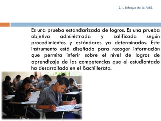 2.1. Enfoque de la PAES




Es una prueba estandarizada de logros. Es una prueba
objetiva    administrada      y     calificada según
procedimientos y estándares ya determinados. Este
instrumento está diseñado para recoger información
que permita inferir sobre el nivel de logros de
aprendizaje de las competencias que el estudiantado
ha desarrollado en el Bachillerato.
 