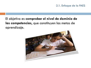 2.1. Enfoque de la PAES



El objetivo es comprobar el nivel de dominio de
las competencias, que constituyen las metas de
aprendizaje.
 