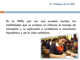 2.1. Enfoque de la PAES




En la PAES, por ser una prueba escrita, las
habilidades que se evalúan se refieren al manejo de
conceptos y su aplicación a problemas o situaciones
hipotéticas y de la vida cotidiana.
 