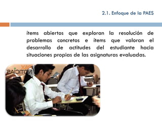 2.1. Enfoque de la PAES


ítems abiertos que exploran la resolución de
problemas concretos e ítems que valoran el
desarrollo de actitudes del estudiante hacia
situaciones propias de las asignaturas evaluadas.
 