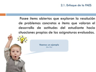 2.1. Enfoque de la PAES



 Posee ítems abiertos que exploran la resolución
de problemas concretos e ítems que valoran el
desarrollo de actitudes del estudiante hacia
situaciones propias de las asignaturas evaluadas.


             Veamos un ejemplo
                  (Dar Clic)
 