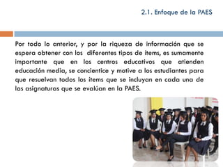 2.1. Enfoque de la PAES



Por todo lo anterior, y por la riqueza de información que se
espera obtener con los diferentes tipos de ítems, es sumamente
importante que en los centros educativos que atienden
educación media, se concientice y motive a los estudiantes para
que resuelvan todos los ítems que se incluyan en cada una de
las asignaturas que se evalúan en la PAES.
 