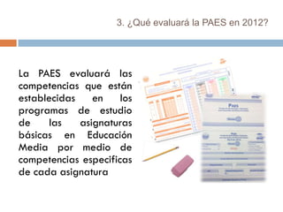 3. ¿Qué evaluará la PAES en 2012?




La PAES evaluará las
competencias que están
establecidas en los
programas de estudio
de    las   asignaturas
básicas en Educación
Media por medio de
competencias especificas
de cada asignatura
 