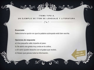 ÍTEMS TIPO A.
   U N E J E M P L O D E Í T E M D E L E N G U A J E Y L I T E R AT U R A .




Enunciado
Selecciona la opción en que la palabra subrayada está bien escrita.


Opciones de respuesta
a) Una pequeña valla impedía el paso.
b) Se abrió una grieta muy onda en la colina.
c) El carro quedó desecho con el golpe que recibió.
d) Deseo que graves toda la información.
 