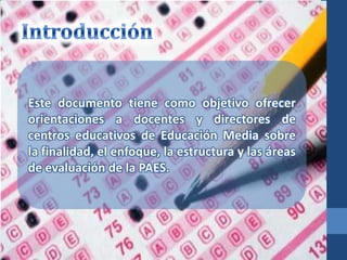 Este documento tiene como objetivo ofrecer
orientaciones a docentes y directores de
centros educativos de Educación Media sobre
la finalidad, el enfoque, la estructura y las áreas
de evaluación de la PAES.
 
