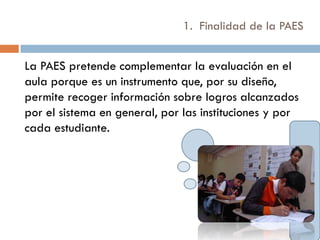 1. Finalidad de la PAES


La PAES pretende complementar la evaluación en el
aula porque es un instrumento que, por su diseño,
permite recoger información sobre logros alcanzados
por el sistema en general, por las instituciones y por
cada estudiante.
 