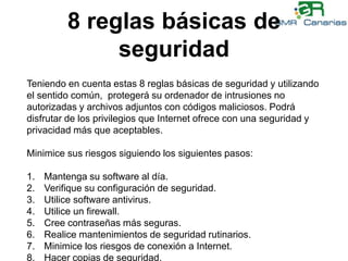 8 reglas básicas de seguridadTeniendo en cuenta estas 8 reglas básicas de seguridad y utilizando el sentido común,  protegerá su ordenador de intrusiones no autorizadas y archivos adjuntos con códigos maliciosos. Podrá disfrutar de los privilegios que Internet ofrece con una seguridad y privacidad más que aceptables. Minimice sus riesgos siguiendo los siguientes pasos:Mantenga su software al día.Verifique su configuración de seguridad.Utilice software antivirus.Utilice un firewall.Cree contraseñas más seguras.Realice mantenimientos de seguridad rutinarios.Minimice los riesgos de conexión a Internet.Hacer copias de seguridad.