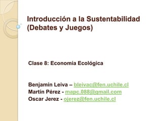 Introducción a la Sustentabilidad
(Debates y Juegos)
Clase 8: Economía Ecológica
Benjamín Leiva – bleivac@fen.uchile.cl
Martín Pérez - mapc.088@gmail.com
Oscar Jerez - ojerez@fen.uchile.cl
 