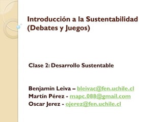 Introducción a la Sustentabilidad
(Debates y Juegos)
Clase 2: Desarrollo Sustentable
Benjamín Leiva – bleivac@fen.uchile.cl
Martín Pérez - mapc.088@gmail.com
Oscar Jerez - ojerez@fen.uchile.cl
 