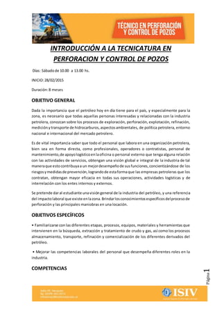 Página1
INTRODUCCIÓN A LA TECNICATURA EN
PERFORACION Y CONTROL DE POZOS
Días: Sábadode 10.00 a 13.00 hs.
INICIO:28/02/2015
Duración:8 meses
OBJETIVO GENERAL
Dada la importancia que el petróleo hoy en día tiene para el país, y especialmente para la
zona, es necesario que todas aquellas personas interesadas y relacionadas con la industria
petrolera, conozcan sobre los procesos de exploración, perforación, explotación, refinación,
medición ytransporte de hidrocarburos,aspectosambientales, de política petrolera, entorno
nacional e internacional del mercado petrolero.
Es de vital importancia saber que todo el personal que labora en una organización petrolera,
bien sea en forma directa, como profesionales, operadores o contratistas, personal de
mantenimiento,de apoyologísticoenlaoficina o personal externo que tenga alguna relación
con las actividades de servicios, obtengan una visión global e integral de la industria de tal
maneraque estocontribuyaa un mejordesempeñode susfunciones,concientizándose de los
riesgosymedidasde prevención,lograndode estaformaque las empresas petroleras que los
contratan, obtengan mayor eficacia en todas sus operaciones, actividades logísticas y de
interrelación con los entes internos y externos.
Se pretende daral estudiante unavisióngeneral de la industria del petróleo, y una referencia
del impactolaboral que existe enlazona.Brindarlosconocimientosespecíficosdelprocesode
perforación y las principales maniobras en una locación.
OBJETIVOS ESPECÍFICOS
• Familiarizarse con las diferentes etapas, procesos, equipos, materiales y herramientas que
intervienen en la búsqueda, extracción y tratamiento de crudo y gas, así como los procesos
almacenamiento, transporte, refinación y comercialización de los diferentes derivados del
petróleo.
• Mejorar las competencias laborales del personal que desempeña diferentes roles en la
industria.
COMPETENCIAS
 