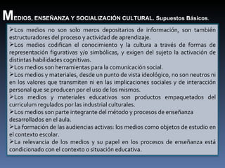 M EDIOS, ENSEÑANZA Y SOCIALIZACIÓN CULTURAL. Supuestos Básicos . Los medios no son solo meros depositarios de información, son también estructuradores del proceso y actividad de aprendizaje. Los medios codifican el conocimiento y la cultura a través de formas de representación figurativas y/o simbólicas, y exigen del sujeto la activación de distintas habilidades cognitivas. Los medios son herramientas para la comunicación social. Los medios y materiales, desde un punto de vista ideológico, no son neutros ni en los valores que transmiten ni en las implicaciones sociales y de interacción personal que se producen por el uso de los  mismos. Los medios y materiales educativos son productos empaquetados del  curriculum regulados por las industrial culturales. Los medios son parte integrante del método y procesos de enseñanza desarrollados en el aula. La formación de las audiencias activas: los medios como objetos de estudio en el contexto escolar. La relevancia de los medios y su papel en los procesos de enseñanza está condicionado con el contexto o situación educativa. 