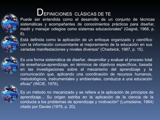 D EFINICIONES  CLÁSICAS DE TE Puede ser entendida como el desarrollo de un conjunto de técnicas sistemáticas y acompañantes de conocimientos prácticos para diseñar, medir y manejar  colegios como sistemas educacionales" (Gagné, 1968, p. 6). Está definida como la aplicación de un enfoque organizado y científico con la información concomitante al mejoramiento de la educación en sus variadas manifestaciones y niveles diversos“  (Chadwick, 1987, p. 15). Es una forma sistemática de diseñar, desarrollar y evaluar el proceso total de enseñanza-aprendizaje, en términos de objetivos específicos, basada en las investigaciones sobre el mecanismo del aprendizaje y la comunicación que, aplicando una coordinación de recursos humanos, metodológicos, instrumentales y ambientales, conduzca a una educación eficaz" (INCIE, 1976). Es un método no mecanizado y se refiere a la aplicación de principios de aprendizaje... Su origen estriba en la aplicación de la ciencia de la conducta a los problemas de aprendizaje y motivación" (Lumsdaine, 1964) citado por  Davies (1979, p. 20). 