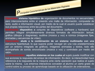 Hipertexto:  sistema hipotético de  organización de documentos no secuenciales, pero interconectados entre sí creando una malla de información, compuesta de texto, audio e información visual, por medio de la cual el usuario puede establecer sus propias relaciones entre las partes del documento. Multimedia:  dispositivo o  conjunto de dispositivos (software y hardware) que permiten integrar  simultáneamente diversos formatos de información: textual, gráfica (dibujos y diagramas), auditiva (música y voz) e icónica (imágenes fijas, animadas y secuencias de vídeo).  Hipermedia:  alude a la combinación de un sistema multimedia con una  estructura hipertextual, lo que supone poder navegar sin una ruta predeterminada por un entorno integrado de gráficos, imágenes animadas y textos, todo ello acompañado de sonido sincronizado (música o voz) y controlado por medio del ratón. La  interactividad:  aquellos sistemas en los cuales el  sujeto puede modificar con sus acciones la respuesta del emisor de información. Es decir, la interactividad hace referencia a la respuesta de la máquina ante cierta operación que realiza el sujeto sobre la misma.  Los entornos interactivos  conceden al alumno un cierto grado de control sobre su proceso de aprendizaje basado en la utilización de ordenadores. 