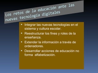 Integrar las nuevas tecnologías en el sistema y cultura escolar. Reestructurar los fines y roles de la enseñanza. Extender la información a través de ordenadores. Desarrollar acciones de educación no forma  alfabetización. 