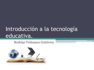 Introducción a la tecnología
educativa.
Rodrigo Velázquez Gutiérrez.
 