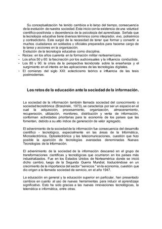 Su conceptualización ha tenido cambios a lo largo del tiempo, consecuencia
de la evolución de nuestra sociedad. Esta inicio con la existencia de una voluntad
científico-positivista y dependencia de la psicología del aprendizaje. Señala que
la tecnología educativa tiene diversos términos como integrador, vivo, polisémico
y contradictorio. Este surgió de la necesidad de tener que formar y convertir a
muchos ciudadanos en soldados y oficiales preparados para hacerse cargo de
la tarea y acciones en la organización.
Evolución de la tecnología educativa como disciplina.
- Raíces: en los años cuarenta en la formación militar norteamericana.
- Los años 50 y 60: la fascinación por los audiovisuales y la influencia conductista.
- Los 80 y 90: la crisis de la perspectiva tecnócrata sobre la enseñanza y el
surgimiento en el interés en las aplicaciones de las tecnologías digitales.
- El comienzo del siglo XXI: eclecticismo teórico e influencia de las tesis
postmodernas.
Los retos de la educación ante la sociedad de la información.
La sociedad de la información también llamada sociedad del conocimiento o
sociedad tecnotrónica (Brzezinski, 1973), se caracteriza por ser un espacio en el
cual la adquisición, procesamiento, organización, almacenamiento,
recuperación, utilización, monitoreo, distribución y venta de información,
conforman actividades prioritarias para la economía de los países que las
fomentan, debido a su alto índice de generación de valor agregado.
El advenimiento de la sociedadde la información fue consecuencia del desarrollo
científico - tecnológico, especialmente en las áreas de la Informática,
Microelectrónica, Optoelectrónica y las telecomunicaciones, cuestión que hizo
posible la aparición de tecnologías avanzadas denominadas Nuevas
Tecnologías de la Información.
El advenimiento de la sociedad de la información descansó en el grupo de
transformaciones científicas y tecnológicas que ocurrieron en los países más
industrializados. Fue en los Estados Unidos de Norteamérica donde se inició
dicho cambio, luego de la Segunda Guerra Mundial, traduciéndose en un
crecimiento de la importancia del sector "servicios " en la economía, cuestión que
dio origen a la llamada sociedad de servicio, en el año 1947.
La educación en general y la educación superior en particular, han presentado
cambios en cuanto al uso de nuevas herramientas para inducir el aprendizaje
significativo. Esto ha sido gracias a las nuevas innovaciones tecnológicas, la
telemática e informática, entre otras.
 