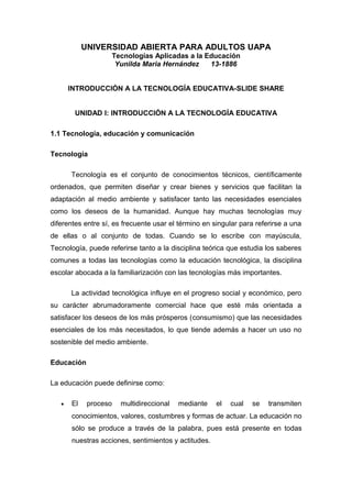 UNIVERSIDAD ABIERTA PARA ADULTOS UAPA
Tecnologías Aplicadas a la Educación
Yunilda Maria Hernández 13-1886
INTRODUCCIÓN A LA TECNOLOGÍA EDUCATIVA-SLIDE SHARE
UNIDAD I: INTRODUCCIÓN A LA TECNOLOGÍA EDUCATIVA
1.1 Tecnología, educación y comunicación
Tecnología
Tecnología es el conjunto de conocimientos técnicos, científicamente
ordenados, que permiten diseñar y crear bienes y servicios que facilitan la
adaptación al medio ambiente y satisfacer tanto las necesidades esenciales
como los deseos de la humanidad. Aunque hay muchas tecnologías muy
diferentes entre sí, es frecuente usar el término en singular para referirse a una
de ellas o al conjunto de todas. Cuando se lo escribe con mayúscula,
Tecnología, puede referirse tanto a la disciplina teórica que estudia los saberes
comunes a todas las tecnologías como la educación tecnológica, la disciplina
escolar abocada a la familiarización con las tecnologías más importantes.
La actividad tecnológica influye en el progreso social y económico, pero
su carácter abrumadoramente comercial hace que esté más orientada a
satisfacer los deseos de los más prósperos (consumismo) que las necesidades
esenciales de los más necesitados, lo que tiende además a hacer un uso no
sostenible del medio ambiente.
Educación
La educación puede definirse como:
• El proceso multidireccional mediante el cual se transmiten
conocimientos, valores, costumbres y formas de actuar. La educación no
sólo se produce a través de la palabra, pues está presente en todas
nuestras acciones, sentimientos y actitudes.
 