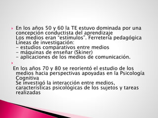  En los años 50 y 60 la TE estuvo dominada por una
concepción conductista del aprendizaje
Los medios eran “estímulos”. Ferretería pedagógica
Líneas de investigación:
- estudios comparativos entre medios
- máquinas de enseñar (Skiner)
- aplicaciones de los medios de comunicación.

En los años 70 y 80 se reorientó el estudio de los
medios hacia perspectivas apoyadas en la Psicología
Cognitiva
Se investigó la interacción entre medios,
características psicológicas de los sujetos y tareas
realizadas
 