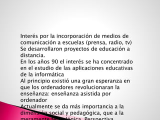 Interés por la incorporación de medios de
comunicación a escuelas (prensa, radio, tv)
Se desarrollaron proyectos de educación a
distancia.
En los años 90 el interés se ha concentrado
en el estudio de las aplicaciones educativas
de la informática
Al principio existió una gran esperanza en
que los ordenadores revolucionaran la
enseñanza: enseñanza asistida por
ordenador
Actualmente se da más importancia a la
dimensión social y pedagógica, que a la
 