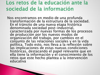 Nos encontramos en medio de una profunda
transformación de la estructura de la sociedad.
En el tránsito de una nueva etapa histórica
denominada sociedad post-industrial,
caracterizada por nuevas formas de los procesos
de producción por los nuevos modos de
organización del trabajo, por cambios en el
conjunto de las relaciones sociales y en la vida
política. Todo esto, nos lleva a la reflexión sobre
las implicaciones de estas nuevas condiciones
históricas, destacando el papel relevante que en
ella tiene la información y el conocimiento de los
retos que este hecho plantea a la intervención
educativa
 