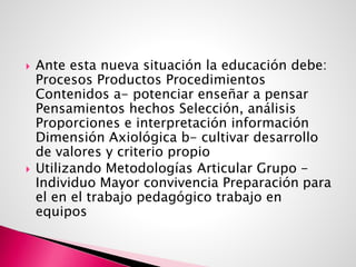  Ante esta nueva situación la educación debe:
Procesos Productos Procedimientos
Contenidos a- potenciar enseñar a pensar
Pensamientos hechos Selección, análisis
Proporciones e interpretación información
Dimensión Axiológica b- cultivar desarrollo
de valores y criterio propio
 Utilizando Metodologías Articular Grupo -
Individuo Mayor convivencia Preparación para
el en el trabajo pedagógico trabajo en
equipos
 