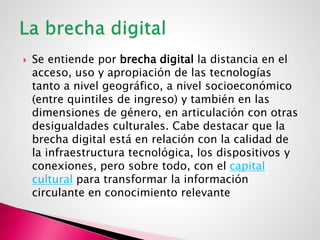  Se entiende por brecha digital la distancia en el
acceso, uso y apropiación de las tecnologías
tanto a nivel geográfico, a nivel socioeconómico
(entre quintiles de ingreso) y también en las
dimensiones de género, en articulación con otras
desigualdades culturales. Cabe destacar que la
brecha digital está en relación con la calidad de
la infraestructura tecnológica, los dispositivos y
conexiones, pero sobre todo, con el capital
cultural para transformar la información
circulante en conocimiento relevante
 
