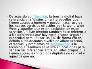  De acuerdo con Eurostat, la brecha digital hace
referencia a la "distinción entre aquellos que
tienen acceso a Internet y pueden hacer uso de
los nuevos servicios ofrecidos por la World Wide
Web, y aquellos que están excluidos de estos
servicios".[2] Este término también hace referencia
a las diferencias que hay entre grupos según su
capacidad para utilizar las TIC de forma eficaz,
debido a los distintos niveles de alfabetización,
carencias, y problemas de accesibilidad a la
tecnología. También se utiliza en ocasiones para
señalar las diferencias entre aquellos grupos que
tienen acceso a contenidos digitales de calidad y
aquellos que no.
 