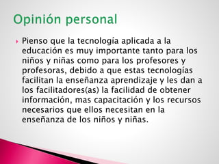  Pienso que la tecnología aplicada a la
educación es muy importante tanto para los
niños y niñas como para los profesores y
profesoras, debido a que estas tecnologías
facilitan la enseñanza aprendizaje y les dan a
los facilitadores(as) la facilidad de obtener
información, mas capacitación y los recursos
necesarios que ellos necesitan en la
enseñanza de los niños y niñas.
 