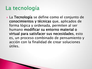  La Tecnología se define como el conjunto de
conocimientos y técnicas que, aplicados de
forma lógica y ordenada, permiten al ser
humano modificar su entorno material o
virtual para satisfacer sus necesidades, esto
es, un proceso combinado de pensamiento y
acción con la finalidad de crear soluciones
útiles.
 