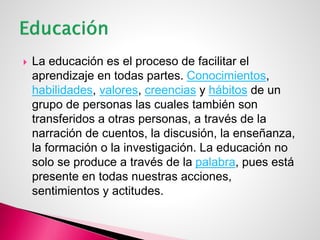  La educación es el proceso de facilitar el
aprendizaje en todas partes. Conocimientos,
habilidades, valores, creencias y hábitos de un
grupo de personas las cuales también son
transferidos a otras personas, a través de la
narración de cuentos, la discusión, la enseñanza,
la formación o la investigación. La educación no
solo se produce a través de la palabra, pues está
presente en todas nuestras acciones,
sentimientos y actitudes.
 