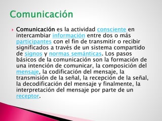  Comunicación es la actividad consciente en
intercambiar información entre dos o más
participantes con el fin de transmitir o recibir
significados a través de un sistema compartido
de signos y normas semánticas. Los pasos
básicos de la comunicación son la formación de
una intención de comunicar, la composición del
mensaje, la codificación del mensaje, la
transmisión de la señal, la recepción de la señal,
la decodificación del mensaje y finalmente, la
interpretación del mensaje por parte de un
receptor.
 