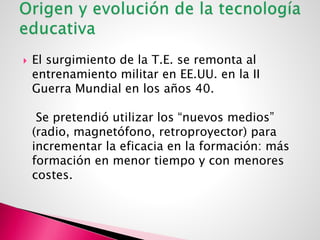  El surgimiento de la T.E. se remonta al
entrenamiento militar en EE.UU. en la II
Guerra Mundial en los años 40.
Se pretendió utilizar los “nuevos medios”
(radio, magnetófono, retroproyector) para
incrementar la eficacia en la formación: más
formación en menor tiempo y con menores
costes.
 