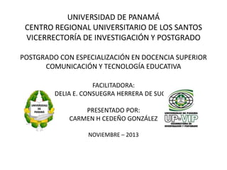 UNIVERSIDAD DE PANAMÁ
CENTRO REGIONAL UNIVERSITARIO DE LOS SANTOS
VICERRECTORÍA DE INVESTIGACIÓN Y POSTGRADO
POSTGRADO CON ESPECIALIZACIÓN EN DOCENCIA SUPERIOR
COMUNICACIÓN Y TECNOLOGÍA EDUCATIVA
FACILITADORA:
DELIA E. CONSUEGRA HERRERA DE SUCRE

PRESENTADO POR:
CARMEN H CEDEÑO GONZÁLEZ
NOVIEMBRE – 2013

 