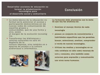 Desarrollar acciones de educación no
formal: la alfabetización
tecnológica para
el desarrollo social y comunitario
 La meta básica de la educación no
formal sería potenciar el acceso y
participación democráticos en las
nuevas redes de comunicación de
aquellos grupos y
comunidades, que de una forma u
otra, están
al margen de la evolución tecnológ
ica.
 Transformar las bibliotecas y
centros culturales no sólo en
depósito de la
cultura impresa, sino también en e
spacios de acceso a la cultura
audiovisual e informática.
Conclusión
La formación debe plantearse con la meta
de que los/las alumnos/as:
 Dominen el manejo técnico de cada
tecnología
 posean un conjunto de conocimientos y
habilidades específicos que les permitan
buscar, seleccionar, analizar, comprender
a través de nuevas tecnologías.
 Utilicen los medios y tecnologías en su
vida cotidiana no sólo como recursos de
ocio y consumo, sino también como
entornos para expresión y comunicación
con otros seres humanos.
 